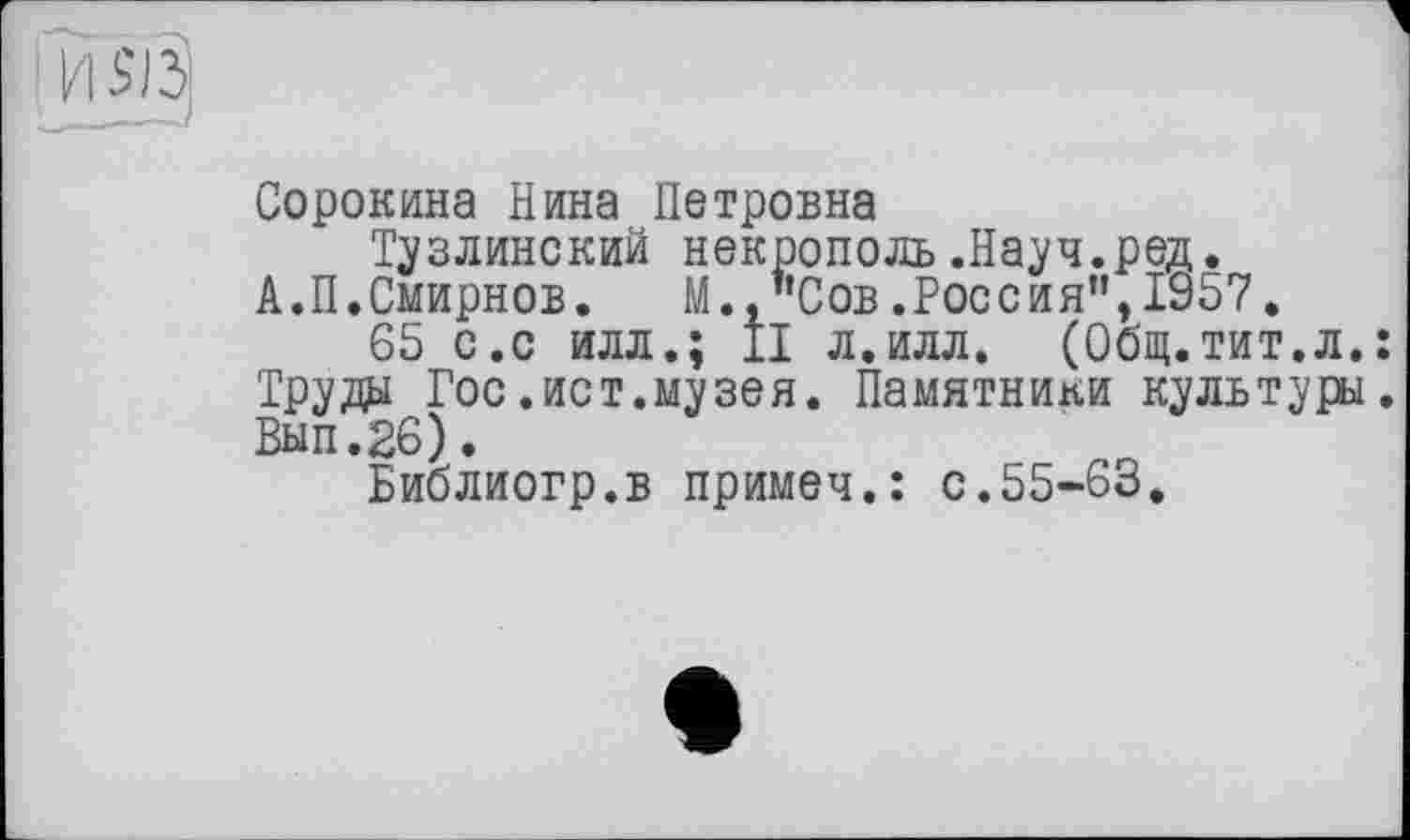 ﻿
Сорокина Нина Петровна
Тузлинский некрополь .Науч.ред.
А.П.Смирнов. М.,"Сов.Россия",1957.
65 с.с илл.; II л.илл. (Общ.тит.л.: Труды Гос.ист.музея. Памятники культуры. Вып.26).
Библиогр.в примеч.: с.55-63.